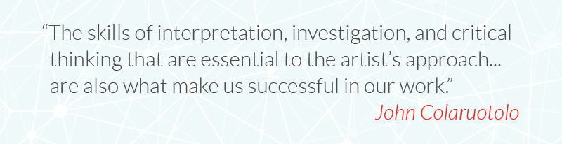 The skills of interpretation, investigation, and critical thinking that are essential to the artist’s approach... are also what make us successful in our work.