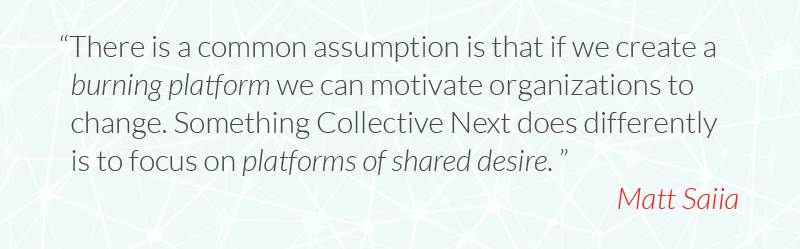 There is a common assumption is that if we create a burning platform we can motivate organizations to change. Something Collective Next does differently is to focus on platforms of shared desire.